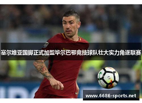 塞尔维亚国脚正式加盟毕尔巴鄂竞技球队壮大实力角逐联赛