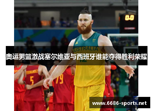 奥运男篮激战塞尔维亚与西班牙谁能夺得胜利荣耀