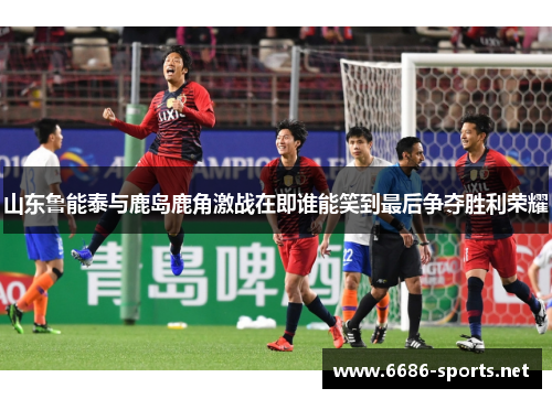 山东鲁能泰与鹿岛鹿角激战在即谁能笑到最后争夺胜利荣耀